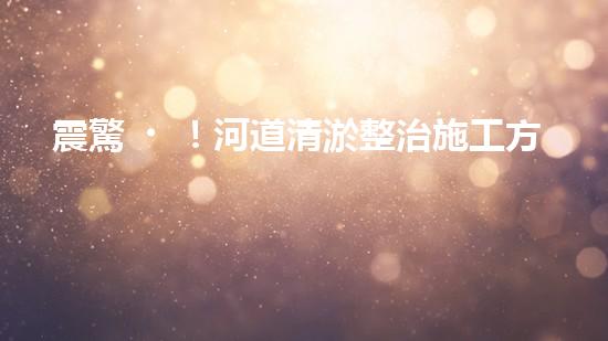 震驚！河道清淤整治施工方案？竟然是這樣？